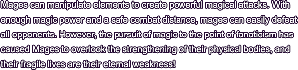 Mages can manipulate elements to create powerful magical attacks. With enough magic power and a safe combat distance, mages can easily defeat all opponents. However, the pursuit of magic to the point of fanaticism has caused Mages to overlook the strengthening of their physical bodies, and their fragile lives are their eternal weakness!
