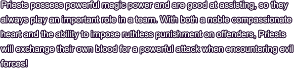 Priests possess powerful magic power and are good at assisting, so they always play an important role in a team. With both a noble compassionate heart and the ability to impose ruthless punishment on offenders, Priests will exchange their own blood for a powerful attack when encountering evil forces!