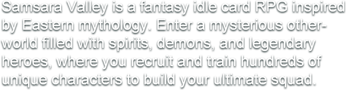 Samsara Valley is a fantasy idle card RPG inspired by Eastern mythology. Enter a mysterious otherworld filled with spirits, demons, and legendary heroes, where you recruit and train hundreds of unique characters to build your ultimate squad.