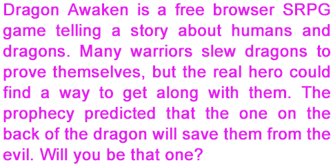 Dragon Awaken is a free browser SRPG game telling a story about humans and dragons. Many warriors slew dragons to prove themselves, but the real hero could find a way to get along with them. The prophecy predicted that the one on the back of the dragon will save them from the evil. Will you be that one?
