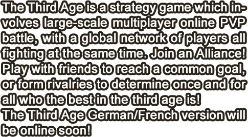 The Third Age is a strategy game which involves large-scale multiplayer online PVP battle, with a global network of players all fighting at the same time. Join an Alliance! Play with friends to reach a common goal, or form rivalries to determine once and for all who the best in the third age is!The Third Age German/French version will be online soon!