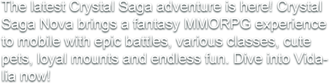 The latest Crystal Saga adventure is here! Crystal Saga Nova brings a fantasy MMORPG experience to mobile with epic battles, various classes, cute pets, loyal mounts and endless fun. Dive into Vidalia now!
