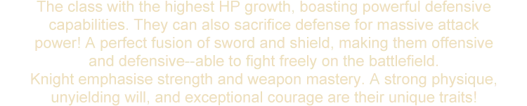 The class with the highest HP growth, boasting powerful defensive capabilities. They can also sacrifice defense for massive attack power! A perfect fusion of sword and shield, making them offensive and defensive--able to fight freely on the battlefield. Knight emphasise strength and weapon mastery. A strong physique, unyielding will, and exceptional courage are their unique traits!