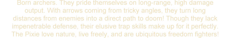 Born archers. They pride themselves on long-range, high damage output. With arrows coming from tricky angles, they turn long distances from enemies into a direct path to doom! Though they lack impenetrable defense, their elusive trap skills make up for it perfectly. The Pixie love nature, live freely, and are ubiquitous freedom fighters!