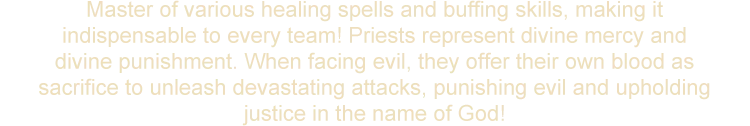 Master of various healing spells and buffing skills, making it indispensable to every team! Priests represent divine mercy and divine punishment. When facing evil, they offer their own blood as sacrifice to unleash devastating attacks, punishing evil and upholding justice in the name of God!