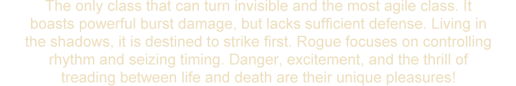 The only class that can turn invisible and the most agile class. It boasts powerful burst damage, but lacks sufficient defense. Living in the shadows, it is destined to strike first. Rogue focuses on controlling rhythm and seizing timing. Danger, excitement, and the thrill of treading between life and death are their unique pleasures!