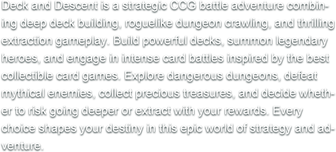 Deck and Descent is a strategic CCG battle adventure combining deep deck building, roguelike dungeon crawling, and thrilling extraction gameplay. Build powerful decks, summon legendary heroes, and engage in intense card battles inspired by the best collectible card games. Explore dangerous dungeons, defeat mythical enemies, collect precious treasures, and decide whether to risk going deeper or extract with your rewards. Every choice shapes your destiny in this epic world of strategy and adventure.