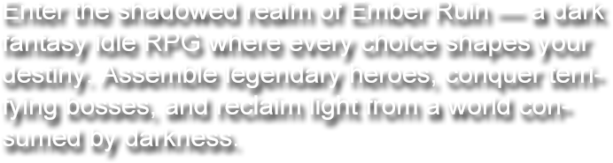 Enter the shadowed realm of Ember Ruin — a dark fantasy idle RPG where every choice shapes your destiny. Assemble legendary heroes, conquer terrifying bosses, and reclaim light from a world consumed by darkness.