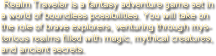 Realm Traveler is a fantasy adventure game set in a world of boundless possibilities. You will take on the role of brave explorers, venturing through mysterious realms filled with magic, mythical creatures, and ancient secrets. Choose your hero-be it a powerful mage, a skilled warrior, or a cunning rogue-and step into an unforgettable journey.