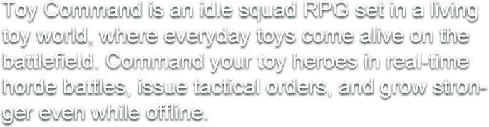 Toy Command is an idle squad RPG set in a living toy world, where everyday toys come alive on the battlefield. Command your toy heroes in real-time horde battles, issue tactical orders, and grow stronger even while offline.